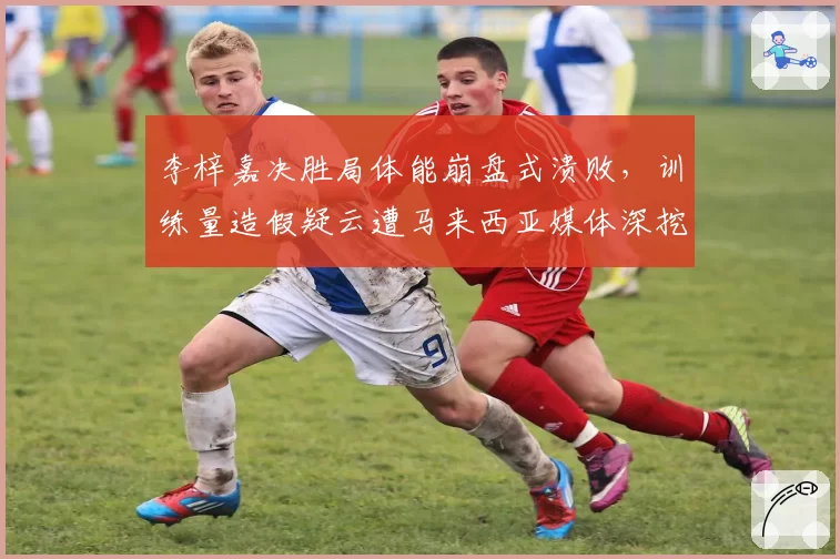 李梓嘉决胜局体能崩盘式溃败，训练量造假疑云遭马来西亚媒体深挖