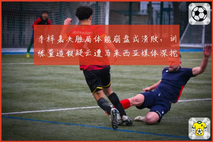 李梓嘉决胜局体能崩盘式溃败，训练量造假疑云遭马来西亚媒体深挖