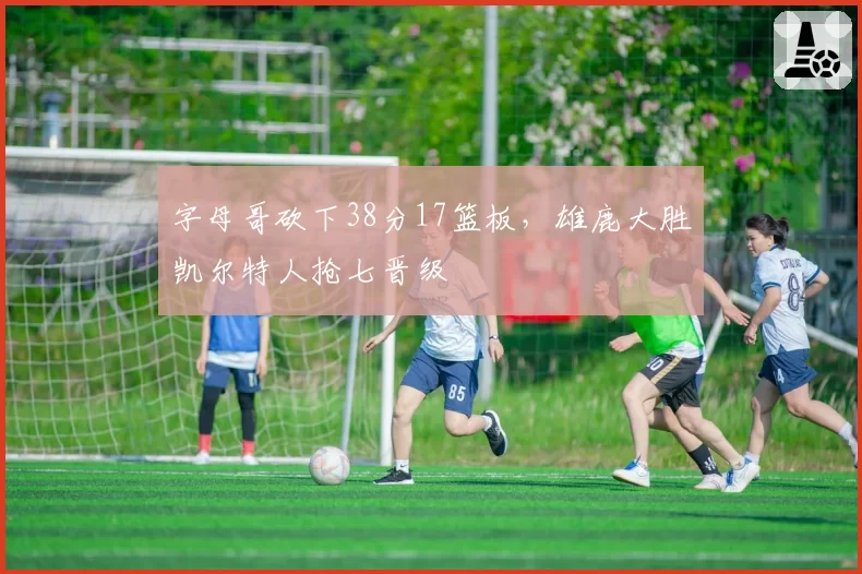 字母哥砍下38分17篮板，雄鹿大胜凯尔特人抢七晋级