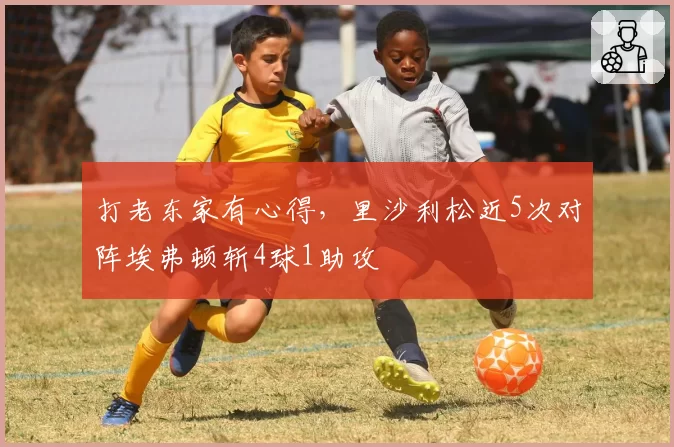 打老东家有心得，里沙利松近5次对阵埃弗顿斩4球1助攻