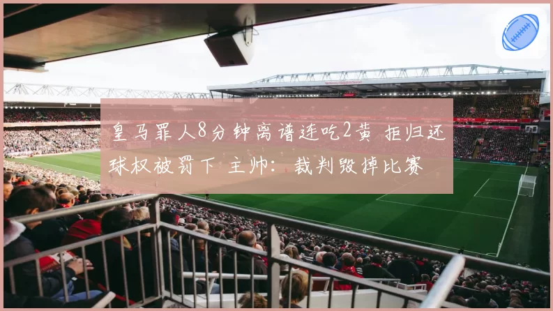 皇马罪人8分钟离谱连吃2黄 拒归还球权被罚下 主帅:裁判毁掉比赛