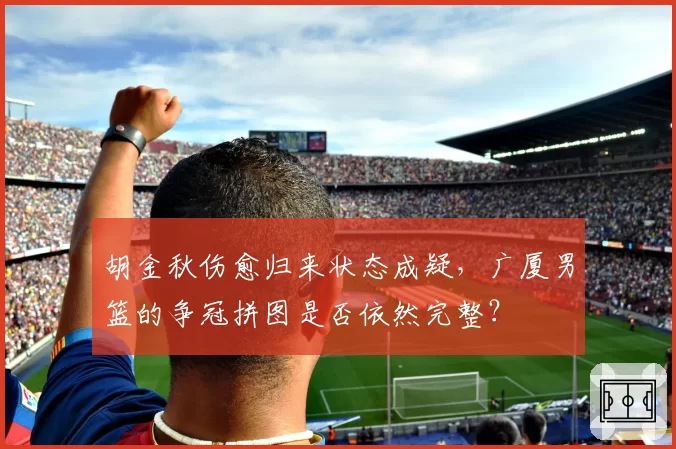胡金秋伤愈归来状态成疑，广厦男篮的争冠拼图是否依然完整？
