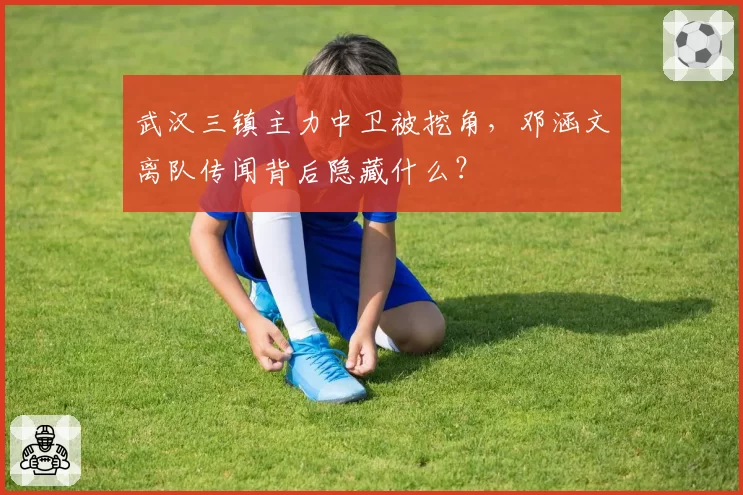 武汉三镇主力中卫被挖角，邓涵文离队传闻背后隐藏什么？