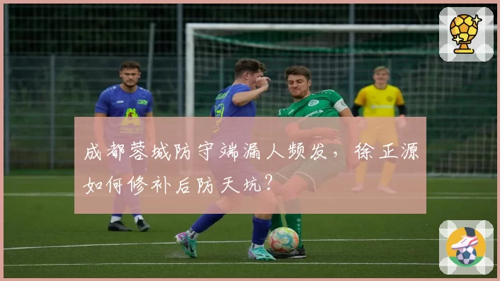 成都蓉城防守端漏人频发，徐正源如何修补后防天坑？