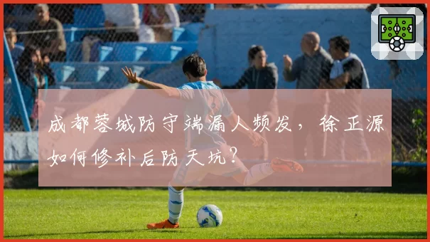 成都蓉城防守端漏人频发，徐正源如何修补后防天坑？