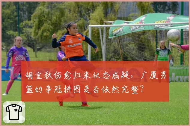 胡金秋伤愈归来状态成疑，广厦男篮的争冠拼图是否依然完整？