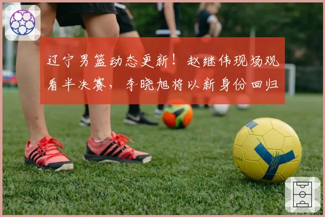 辽宁男篮动态更新！赵继伟现场观看半决赛，李晓旭将以新身份回归，主教练二选一，球队敲定两名球员续约