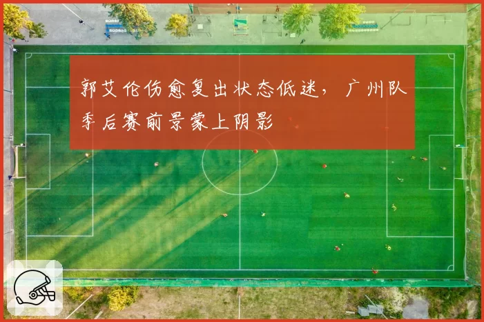 郭艾伦伤愈复出状态低迷,广州队季后赛前景蒙上阴影