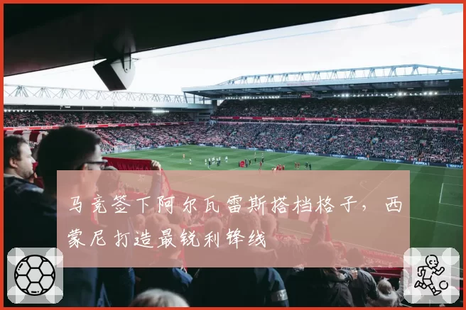 马竞签下阿尔瓦雷斯搭档格子,西蒙尼打造最锐利锋线