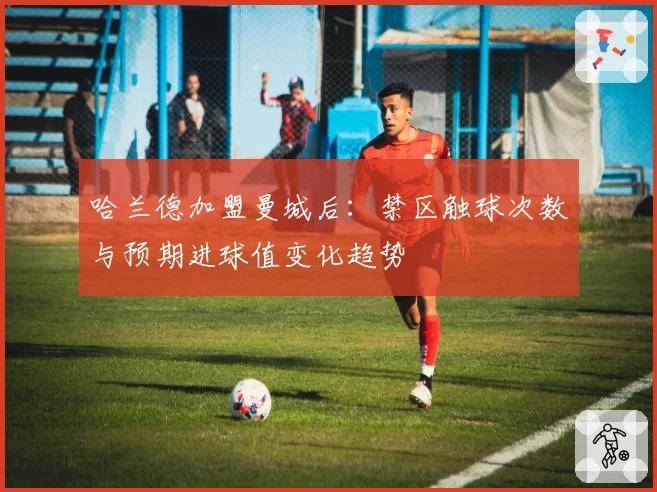 哈兰德加盟曼城后：禁区触球次数与预期进球值变化趋势