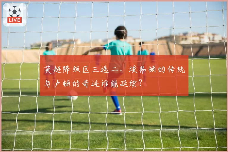 英超降级区三选二，埃弗顿的传统与卢顿的奇迹谁能延续？