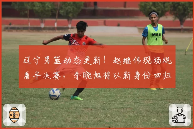 辽宁男篮动态更新！赵继伟现场观看半决赛，李晓旭将以新身份回归，主教练二选一，球队敲定两名球员续约