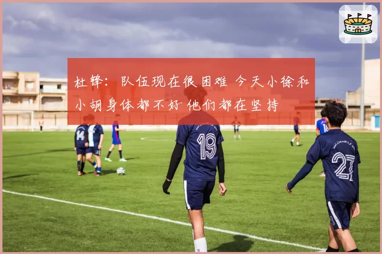 杜锋：队伍现在很困难 今天小徐和小胡身体都不好 他们都在坚持