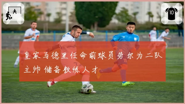 皇家马德里任命前球员劳尔为二队主帅 储备教练人才