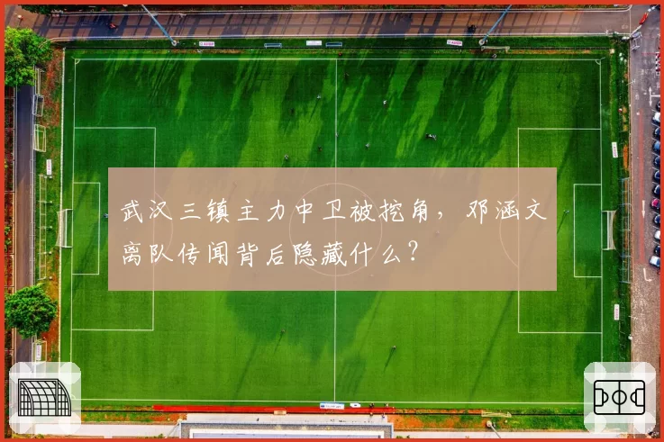 武汉三镇主力中卫被挖角，邓涵文离队传闻背后隐藏什么？