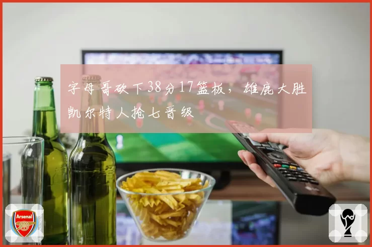 字母哥砍下38分17篮板，雄鹿大胜凯尔特人抢七晋级