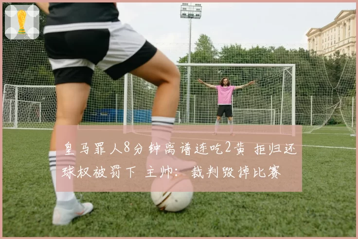 皇马罪人8分钟离谱连吃2黄 拒归还球权被罚下 主帅:裁判毁掉比赛