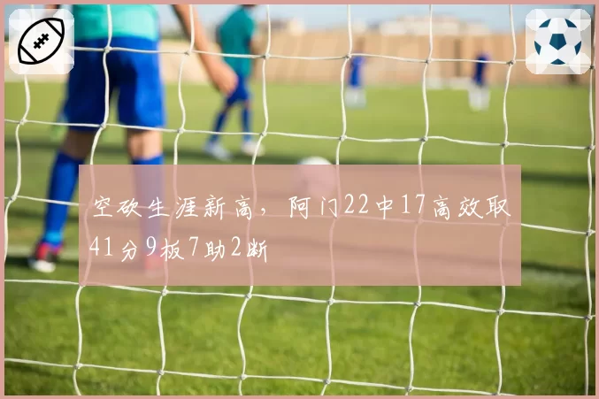 空砍生涯新高，阿门22中17高效取41分9板7助2断