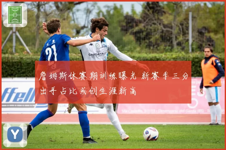 詹姆斯休赛期训练曝光 新赛季三分出手占比或创生涯新高