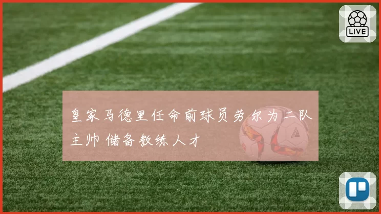 皇家马德里任命前球员劳尔为二队主帅 储备教练人才