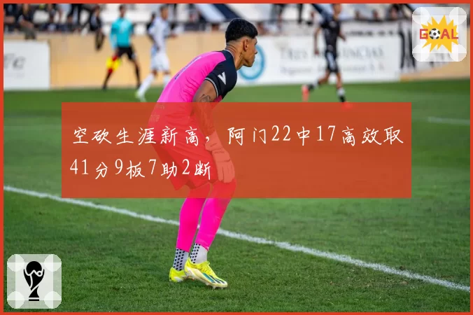 空砍生涯新高，阿门22中17高效取41分9板7助2断