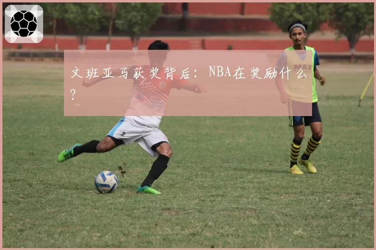 文班亚马获奖背后：NBA在奖励什么？