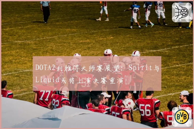 DOTA2利雅得大师赛展望：Spirit与Liquid或将上演决赛重演